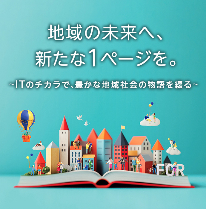 地域の未来へ、新たな1ページを。〜ITのチカラで、豊かな地域社会の物語を綴る〜